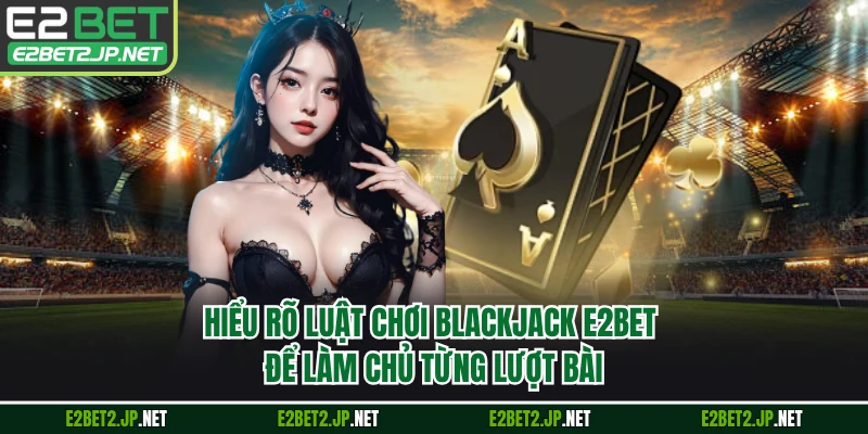 Hiểu rõ luật chơi Blackjack E2BET để làm chủ từng lượt bài