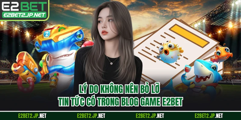 Lý do không nên bỏ lỡ tin tức có trong blog game E2BET